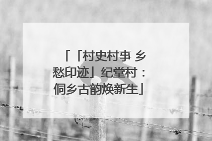 「村史村事 乡愁印迹」纪堂村：侗乡古韵焕新生