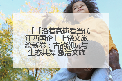 「沿着高速看当代江西国企」上饶文旅绘新卷：古韵潮玩与生态共舞 激活文旅产业新动能