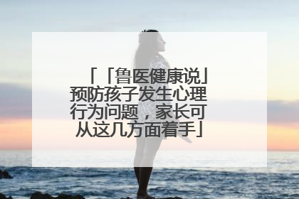 「鲁医健康说」预防孩子发生心理行为问题，家长可从这几方面着手