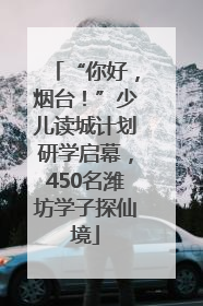 “你好，烟台！”少儿读城计划研学启幕，450名潍坊学子探仙境