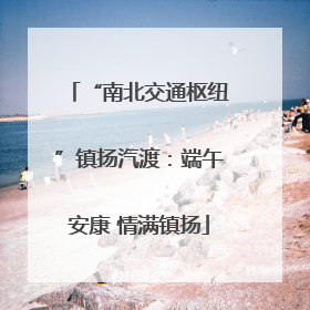 “南北交通枢纽”镇扬汽渡：端午安康 情满镇扬