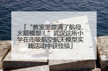 “教室里摆满了航母、火箭模型！”武汉这所小学在市级航空航天模型实践活动中获佳绩