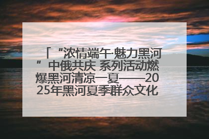 “浓情端午·魅力黑河”中俄共庆 系列活动燃爆黑河清凉一夏——2025年黑河夏季群众文化活动启幕 多元文化赋能边境文旅新高地