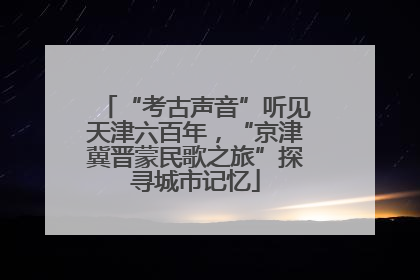 “考古声音”听见天津六百年，“京津冀晋蒙民歌之旅”探寻城市记忆