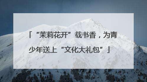“茉莉花开”载书香，为青少年送上“文化大礼包”