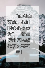 “面对面交流，我们的心贴得更近”，新疆博州各民族代表来鄂考察