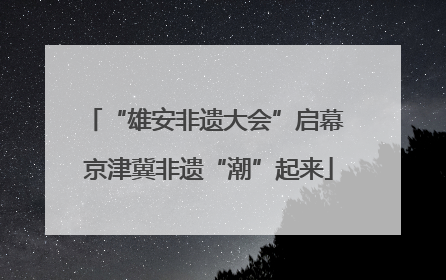 “雄安非遗大会”启幕 京津冀非遗“潮”起来