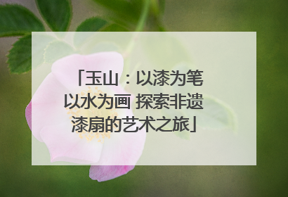 玉山：以漆为笔 以水为画 探索非遗漆扇的艺术之旅