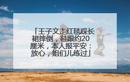 王子文走红毯踩长裙摔倒，鞋跟约20厘米，本人报平安：放心，姐们儿练过