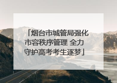 烟台市城管局强化市容秩序管理 全力守护高考考生逐梦