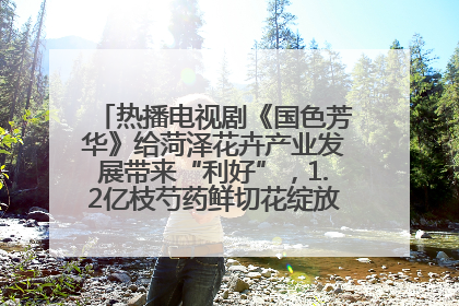 热播电视剧《国色芳华》给菏泽花卉产业发展带来“利好”，1.2亿枝芍药鲜切花绽放“国色芳华”