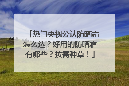 热门央视公认防晒霜怎么选？好用的防晒霜有哪些？按需种草！