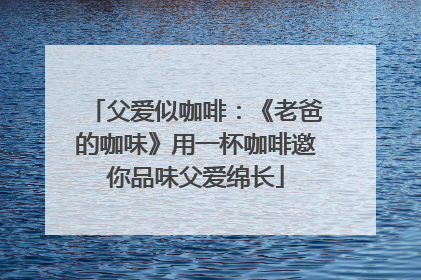 父爱似咖啡：《老爸的咖味》用一杯咖啡邀你品味父爱绵长