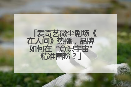 爱奇艺微尘剧场《在人间》热播，品牌如何在“意识宇宙”精准圈粉？