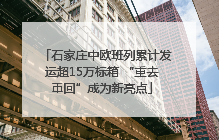 石家庄中欧班列累计发运超15万标箱 “重去重回”成为新亮点