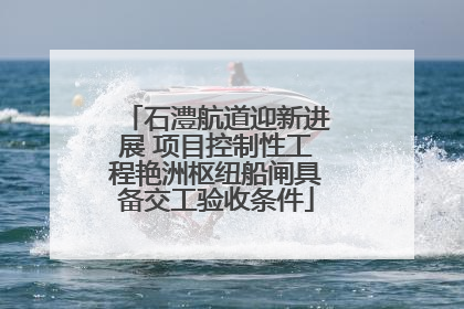 石澧航道迎新进展 项目控制性工程艳洲枢纽船闸具备交工验收条件