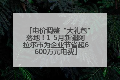 电价调整“大礼包”落地！1-5月新疆阿拉尔市为企业节省超6600万元电费