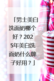 男士美白洗面奶哪个好？2025年美白洗面奶什么牌子好用？