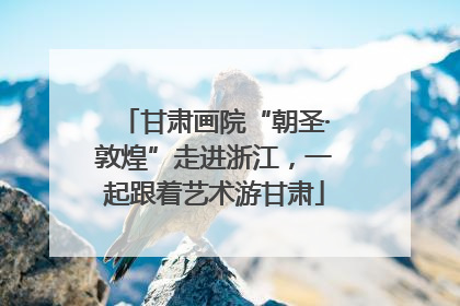 甘肃画院“朝圣·敦煌”走进浙江，一起跟着艺术游甘肃