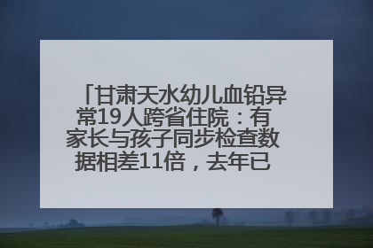 甘肃天水幼儿血铅异常19人跨省住院：有家长与孩子同步检查数据相差11倍，去年已有幼儿出现症状