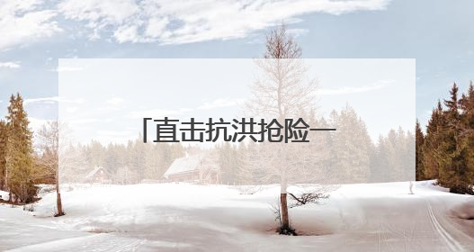 直击抗洪抢险一线｜转移群众、抢修道路 各方救援力量持续奋战