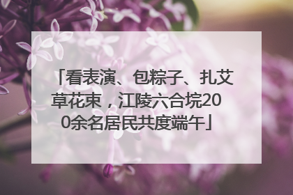 看表演、包粽子、扎艾草花束，江陵六合垸200余名居民共度端午