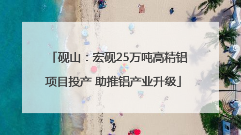 砚山：宏砚25万吨高精铝项目投产 助推铝产业升级