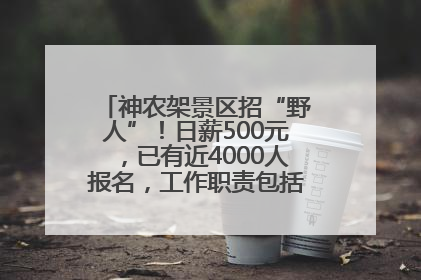 神农架景区招“野人”！日薪500元，已有近4000人报名，工作职责包括“接受游客投喂”