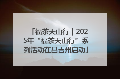 福茶天山行｜2025年“福茶天山行”系列活动在昌吉州启动