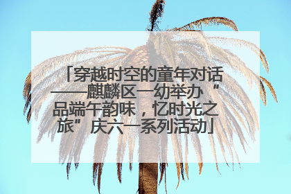 穿越时空的童年对话——麒麟区一幼举办“品端午韵味，忆时光之旅”庆六一系列活动
