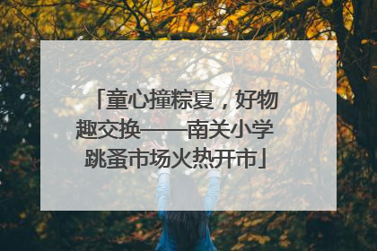 童心撞粽夏，好物趣交换——南关小学跳蚤市场火热开市