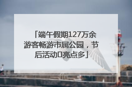 端午假期127万余游客畅游市属公园，节后活动﻿亮点多