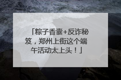 粽子香囊+反诈秘笈，郑州上街这个端午活动太上头！