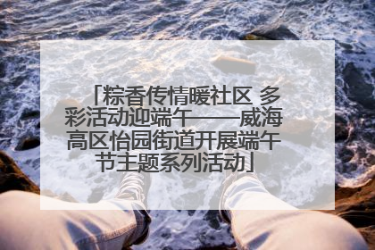 粽香传情暖社区 多彩活动迎端午——威海高区怡园街道开展端午节主题系列活动