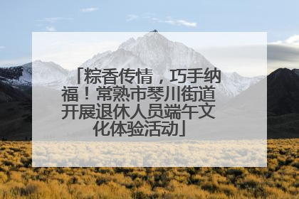 粽香传情，巧手纳福！常熟市琴川街道开展退休人员端午文化体验活动