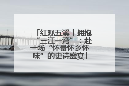 红观五溪丨拥抱“三江一湾”：赴一场“怀景怀乡怀味”的史诗盛宴