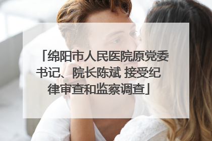 绵阳市人民医院原党委书记、院长陈斌 接受纪律审查和监察调查