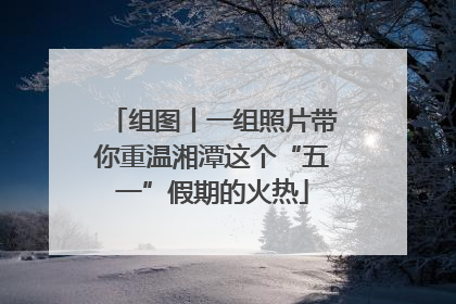 组图丨一组照片带你重温湘潭这个“五一”假期的火热