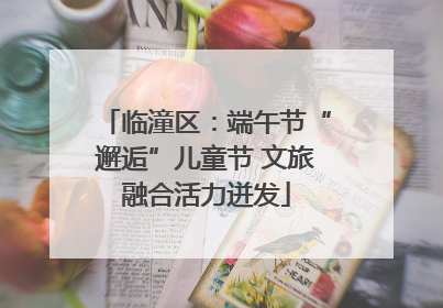 临潼区：端午节“邂逅”儿童节 文旅融合活力迸发