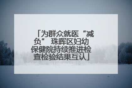 为群众就医“减负” 珠晖区妇幼保健院持续推进检查检验结果互认