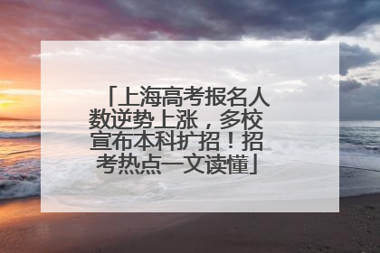 上海高考报名人数逆势上涨，多校宣布本科扩招！招考热点一文读懂