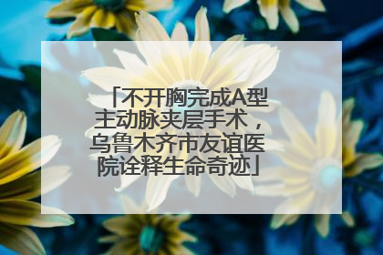 不开胸完成A型主动脉夹层手术，乌鲁木齐市友谊医院诠释生命奇迹