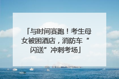 与时间赛跑！考生母女被困酒店，消防车“闪送”冲刺考场