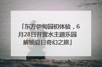 东方伊甸园初体验，6月28日开营水主题乐园解锁夏日奇幻之旅