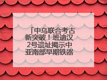 中乌联合考古新突破！班迪汉2号遗址揭示中亚南部早期铁器时代城邦文明