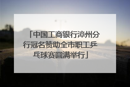 中国工商银行漳州分行冠名赞助全市职工乒乓球赛圆满举行