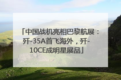 中国战机亮相巴黎航展：歼-35A首飞海外，歼-10CE成明星展品