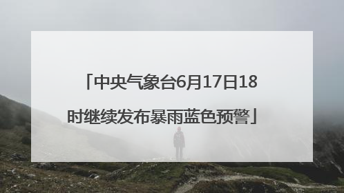 中央气象台6月17日18时继续发布暴雨蓝色预警