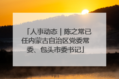 人事动态｜陈之常已任内蒙古自治区党委常委、包头市委书记