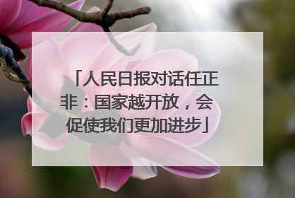 人民日报对话任正非：国家越开放，会促使我们更加进步